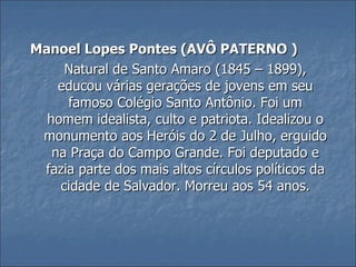 Manoel Lopes Pontes (AVÔ PATERNO ) Natural de Santo Amaro (1845 – 1899), educou várias gerações de jovens em seu famoso Colégio Santo Antônio. Foi um homem idealista, culto e patriota. Idealizou o monumento aos Heróis do 2 de Julho, erguido na Praça do Campo Grande. Foi deputado e fazia parte dos mais altos círculos políticos da cidade de Salvador. Morreu aos 54 anos. 