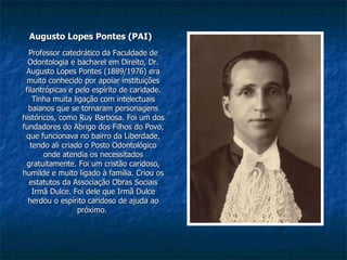 Augusto Lopes Pontes (PAI) Professor catedrático da Faculdade de Odontologia e bacharel em Direito, Dr. Augusto Lopes Pontes (1889/1976) era muito conhecido por apoiar instituições filantrópicas e pelo espírito de caridade. Tinha muita ligação com intelectuais baianos que se tornaram personagens históricos, como Ruy Barbosa. Foi um dos fundadores do Abrigo dos Filhos do Povo, que funcionava no bairro da Liberdade, tendo ali criado o Posto Odontológico onde atendia os necessitados gratuitamente. Foi um cristão caridoso, humilde e muito ligado à família. Criou os estatutos da Associação Obras Sociais Irmã Dulce. Foi dele que Irmã Dulce herdou o espírito caridoso de ajuda ao próximo.  