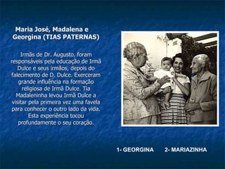 Maria José, Madalena e Georgina (TIAS PATERNAS) Irmãs de Dr. Augusto, foram responsáveis pela educação de Irmã Dulce e seus irmãos, depois do falecimento de D. Dulce. Exerceram grande influência na formação religiosa de Irmã Dulce. Tia Madaleninha levou Irmã Dulce a visitar pela primeira vez uma favela para conhecer o outro lado da vida. Esta experiência tocou profundamente o seu coração. 1 2 1- GEORGINA  2- MARIAZINHA 2 