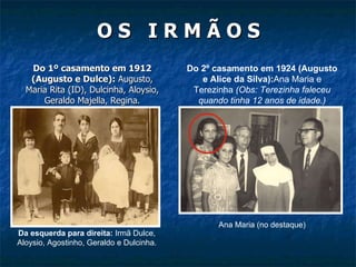 O S  I R M Ã O S Do 1º casamento em 1912 (Augusto e Dulce):  Augusto, Maria Rita (ID), Dulcinha, Aloysio, Geraldo Majella, Regina. Do 2º casamento em 1924 (Augusto e Alice da Silva): Ana Maria e Terezinha  (Obs: Terezinha faleceu quando tinha 12 anos de idade.) Da esquerda para direita:  Irmã Dulce, Aloysio, Agostinho, Geraldo e Dulcinha. Ana Maria (no destaque) 