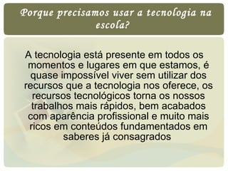   Porque precisamos usar a tecnologia na escola?  A tecnologia está presente em todos os momentos e lugares em que estamos, é quase impossível viver sem utilizar dos recursos que a tecnologia nos oferece, os recursos tecnológicos torna os nossos trabalhos mais rápidos, bem acabados com aparência profissional e muito mais ricos em conteúdos fundamentados em saberes já consagrados  