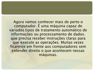 Agora vamos conhecer mais de perto o computador. É uma máquina capaz de variados tipos de tratamento automático de informações ou processamento de dados. que precisa receber instruções claras para que execute as operações. Muitas vezes ficarmos em frente aos computadores sem entender direito o que acontecem nessas máquinas. 