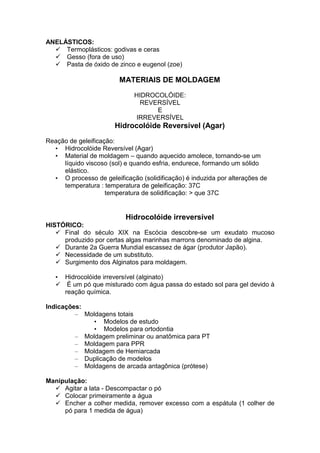 ANELÁSTICOS:
Termoplásticos: godivas e ceras
Gesso (fora de uso)
Pasta de óxido de zinco e eugenol (zoe)
MATERIAIS DE MOLDAGEM
HIDROCOLÓIDE:
REVERSÍVEL
E
IRREVERSÍVEL
Hidrocolóide Reversível (Agar)
Reação de geleificação:
• Hidrocolóide Reversível (Agar)
• Material de moldagem – quando aquecido amolece, tornando-se um
líquido viscoso (sol) e quando esfria, endurece, formando um sólido
elástico.
• O processo de geleificação (solidificação) é induzida por alterações de
temperatura : temperatura de geleificação: 37C
temperatura de solidificação: > que 37C
Hidrocolóide irreversível
HISTÓRICO:
Final do século XIX na Escócia descobre-se um exudato mucoso
produzido por certas algas marinhas marrons denominado de algina.
Durante 2a Guerra Mundial escassez de ágar (produtor Japão).
Necessidade de um substituto.
Surgimento dos Alginatos para moldagem.
• Hidrocolóide irreversível (alginato)
É um pó que misturado com água passa do estado sol para gel devido à
reação química.
Indicações:
– Moldagens totais
• Modelos de estudo
• Modelos para ortodontia
– Moldagem preliminar ou anatômica para PT
– Moldagem para PPR
– Moldagem de Hemiarcada
– Duplicação de modelos
– Moldagens de arcada antagônica (prótese)
Manipulação:
Agitar a lata - Descompactar o pó
Colocar primeiramente a água
Encher a colher medida, remover excesso com a espátula (1 colher de
pó para 1 medida de água)
 