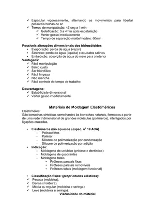 Espatular vigorosamente, alternando os movimentos para libertar
possíveis bolhas de ar
Tempo de manipulação: 45 seg a 1 min
Geleificação: 3 a 4min após espatulação
Verter gesso imediatamente
Tempo de separação molde/modelo: 60min
Possíveis alterações dimensionais dos hidrocóloides
• Evaporação: perda de água (vapor)
• Sinérese: perda de água (líquida) e exudatos salinos
• Embebição: absorção de água do meio para o interior
Vantagens:
Fácil manipulação
Baixo custo
Ser hidrofílico
Fácil limpeza
Não mancha
Fácil controle do tempo de trabalho
Desvantagens:
Estabilidade dimensional
Verter gesso imediatamente
Materiais de Moldagem Elastoméricos
Elastômeros:
São borrachas sintéticas semelhantes às borrachas naturais, formados a partir
de uma rede tridimensional de grandes moléculas (polímeros), interligados por
ligações cruzadas.
• Elastômeros não aquosos (espec. no
19 ADA)
– Polissulfetos
– Poliéter
– Silicone de polimerização por condensação
– Silicone de polimerização por adição
• Indicação:
– Moldagens de unitárias (prótese e dentística)
– Moldagens de quadrantes
– Moldagens totais
• Próteses parciais fixas
• Próteses parciais removíveis
• Próteses totais (moldagem funcional)
• Classificação física: (propriedades elásticas):
Pesada (moldeira);
Densa (moldeira);
Média ou regular (moldeira e seringa);
Leve (moldeira e seringa).
Viscosidade do material
 