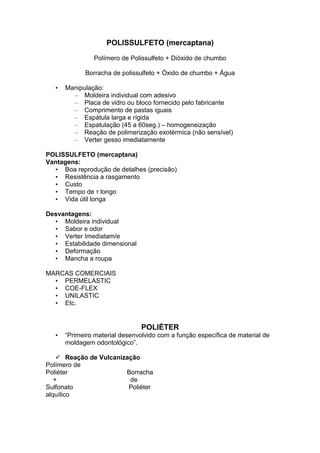 POLISSULFETO (mercaptana)
Polímero de Polissulfeto + Dióxido de chumbo
Borracha de polissulfeto + Óxido de chumbo + Água
• Manipulação:
– Moldeira individual com adesivo
– Placa de vidro ou bloco fornecido pelo fabricante
– Comprimento de pastas iguais
– Espátula larga e rígida
– Espatulação (45 a 60seg.) – homogeneização
– Reação de polimerização exotérmica (não sensível)
– Verter gesso imediatamente
POLISSULFETO (mercaptana)
Vantagens:
• Boa reprodução de detalhes (precisão)
• Resistência a rasgamento
• Custo
• Tempo de τ longo
• Vida útil longa
Desvantagens:
• Moldeira individual
• Sabor e odor
• Verter Imediatam/e
• Estabilidade dimensional
• Deformação
• Mancha a roupa
MARCAS COMERCIAIS
• PERMELASTIC
• COE-FLEX
• UNILASTIC
• Etc.
POLIÉTER
• “Primeiro material desenvolvido com a função específica de material de
moldagem odontológico”.
Reação de Vulcanização
Polímero de
Poliéter Borracha
+ de
Sulfonato Poliéter
alquílico
 