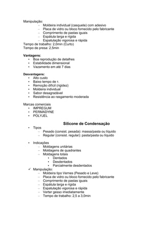Manipulação:
– Moldeira individual (casquete) com adesivo
– Placa de vidro ou bloco fornecido pelo fabricante
– Comprimento de pastas iguais
– Espátula larga e rígida
– Espatulação vigorosa e rápida
Tempo de trabalho: 2,0min (Curto)
Tempo de presa: 2,5min
Vantagens:
• Boa reprodução de detalhes
• Estabilidade dimensional
• Vazamento em até 7 dias
Desvantagens:
• Alto custo
• Baixo tempo de τ.
• Remoção difícil (rigidez)
• Moldeira individual
• Sabor desagradável
• Resistência ao rasgamento moderada
Marcas comerciais
• IMPREGUM
• PERMADYNE
• POLYJEL
Silicone de Condensação
• Tipos
– Pesado (consist. pesada): massa/pasta ou líquido
– Regular (consist. regular): pasta/pasta ou líquido
• Indicações
– Moldagens unitárias
– Moldagens de quadrantes
– Moldagens totais
• Dentados
• Desdentados
• Parcialmente desdentados
Manipulação:
– Moldeira tipo Vernes (Pesado e Leve)
– Placa de vidro ou bloco fornecido pelo fabricante
– Comprimento de pastas iguais
– Espátula larga e rígida
– Espatulação vigorosa e rápida
– Verter gesso imediatamente
– Tempo de trabalho: 2,5 a 3,0min
 