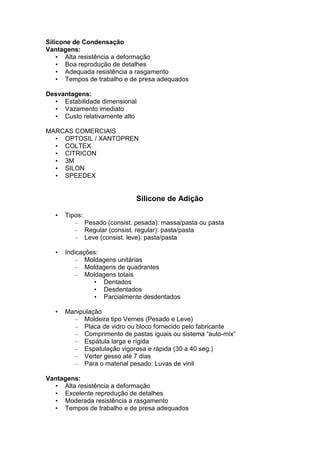 Silicone de Condensação
Vantagens:
• Alta resistência a deformação
• Boa reprodução de detalhes
• Adequada resistência a rasgamento
• Tempos de trabalho e de presa adequados
Desvantagens:
• Estabilidade dimensional
• Vazamento imediato
• Custo relativamente alto
MARCAS COMERCIAIS
• OPTOSIL / XANTOPREN
• COLTEX
• CITRICON
• 3M
• SILON
• SPEEDEX
Silicone de Adição
• Tipos:
– Pesado (consist. pesada): massa/pasta ou pasta
– Regular (consist. regular): pasta/pasta
– Leve (consist. leve): pasta/pasta
• Indicações:
– Moldagens unitárias
– Moldagens de quadrantes
– Moldagens totais
• Dentados
• Desdentados
• Parcialmente desdentados
• Manipulação
– Moldeira tipo Vernes (Pesado e Leve)
– Placa de vidro ou bloco fornecido pelo fabricante
– Comprimento de pastas iguais ou sistema “auto-mix”
– Espátula larga e rígida
– Espatulação vigorosa e rápida (30 a 40 seg.)
– Verter gesso até 7 dias
– Para o material pesado: Luvas de vinil
Vantagens:
• Alta resistência a deformação
• Excelente reprodução de detalhes
• Moderada resistência a rasgamento
• Tempos de trabalho e de presa adequados
 