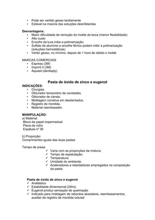 • Pode ser vertido gesso tardiamente
• Estável na maioria das soluções desinfetantes
Desvantagens:
• Maior dificuldade de remoção do molde da boca (menor flexibilidade)
• Alto custo
• Enxofre da luva inibe a polimerização
• Sulfato de alumínio e enxofre férrico podem inibir a polimerização
(soluções hemostáticas)
• Verter gesso, no mínimo, depois de 1 hora de obtido o molde
MARCAS COMERCIAIS
• Express (3M)
• Imprint II (3M)
• Aquasil (dentisply)
Pasta de óxido de zinco e eugenol
INDICAÇÕES:
• Cirurgias.
• Obturador temporário de cavidades.
• Obturador de canais.
• Moldagem corretiva em desdentados.
• Registro de mordida.
• Material reembasador.
MANIPULAÇÃO:
a) Material:
Bloco de papel impermeável
Placa de vidro
Espátula nº 36
b) Proporção:
Comprimentos iguais das duas pastas
Tempo de presa:
Varia com as proporções da mistura;
Tempo de espatulação;
Temperatura;
Umidade do ambiente;
Aceleradores e retardadores empregados na composição
da pasta.
Pasta de óxido de zinco e eugenol
Anelástico
Estabilidade dimensional (24hs)
Eugenol produz sensação de queimação
Indicado para moldagem de rebordos alveolares, reembasamentos,
auxiliar de registro de mordida oclusal
 