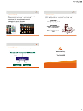 06/08/2012




INTERFACE GRÁFICA                                                                     INTERFACE GRÁFICA

Os sistemas computacionais são representados visualmente pelas interfaces gráficas,   O design é a técnica utilizada para preparar e disponibilizar os elementos visuais, na
estas desenvolvidas para interagir o usuário ao sistema e a informação.               interface gráfica, minimizando ruídos e proporcionando uma comunicação interativa.

Uma boa interação entre “sistema” e “interface gráfica”, proporciona:
                                                                                                   Elementos visuais:
Segurança / estímulo / facilidade / aprendizagem /                                       Imagens digitalizadas / imagens vetoriais
Comunicação interativa (modelo circular)                                                   Textos e planilhas / podcast / vídeos
                                                                                          Imagens animadas / Tipografia / Cores


                                                                                                   Termos e conceitos:
                                                                                          Lei de Gestalt / Ergonomia / Semiótica /
                                                                                              Lei de Fitts / Lei de Hick-Hymam


                                                                                                        Técnicas:
                                                                                           Rafe / Layout / Gride de construção /
                                                                                                         Protótipo




INTERFACE GRÁFICA

                     ALGUNS APLICATIVOS PARA CONSTRUÇÃO



        CORELDRAW                  PHOTOSHOP                       FLASH

                                                                                                                        Aula 1 – prof. Leonardo Coelho
                                                                                                                          Interface Homem Máquina




                     PODCAST                         VÍDEOS




                                                                                                                                                                                       2
 
