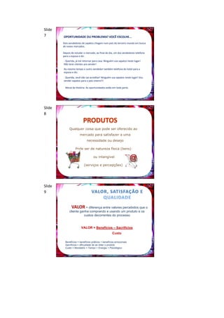Slide
7       OPORTUNIDADE OU PROBLEMA? VOCÊ ESCOLHE...
        Dois vendedores de sapatos chegam num país do terceiro mundo em busca
        de novos mercados.

        Depois de estudar o mercado, ao final do dia, um dos vendedores telefona
        para a esposa e diz:
        - Querida, já irei retornar para casa. Ninguém usa sapatos neste lugar!
        Não terei clientes pra vender!
        Ao mesmo tempo o outro vendedor também telefona do hotel para a
        esposa e diz:
        - Querida, você não vai acreditar! Ninguém usa sapatos neste lugar! Vou
        vender sapatos para o país inteiro!!!

          Moral da História: As oportunidades estão em toda parte.




Slide
8


             Qualquer coisa que pode ser oferecido ao
                       mercado para satisfazer a uma
                             necessidade ou desejo

                   Pode ser de natureza física (bens)

                                   ou intangível

                           (serviços e percepções)




Slide
9


               VALOR = diferença entre valores percebidos que o
             cliente ganha comprando e usando um produto e os
                       custos decorrentes do processo


                        VALOR = Benefícios – Sacrifícios
                                                    Custo

          Benefícios = benefícios práticos + benefícios emocionais
          Sacrifícios = dificuldade de se obter o produto
          Custo = Monetário + Tempo + Energia + Psicológico
 