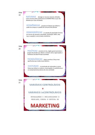 Slide
19
                             abrange os recursos naturais utilizados
        como insumos pelos profissionais de MARKETING ou que são
        afetados por essas atividades


                                consiste em fatores que afetam o
        poder de compra e o padrão de consumo das pessoas


                                     é o estudo da população humana
        em termos de tamanho, densidade, localização, idade, sexo,
        raça, ocupação e outros dados estatísticos




Slide
20
                             consiste em leis, órgãos governamentais e
          grupos de pressão que afetam e limitam várias organizações e
          indivíduos de determinada sociedade


                                      talvez constitua a força mais
          significativa que molda nosso destino...


                                é constituído de instituições e outras
           forças que afetam os valores, as percepções, as preferências e
           os comportamentos básicos de uma sociedade




Slide
21




                interagindo e influenciando o
                 mercado, forma o sistema de
 