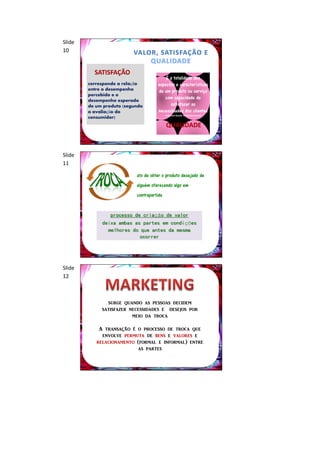 Slide
10


          SATISFAÇÃO
                                         É a totalidade dos
        corresponde a relação        aspectos e características
        entre o desempenho           de um produto ou serviço
        percebido e o
        desempenho esperado
                                        com capacidade de
        de um produto (segundo             satisfazer as
        a avaliação do               necessidades dos clientes
                                           (American Society for Quality Control)
        consumidor)
                                            QUALIDADE



Slide
11

                           ato de obter o produto desejado de
                           alguém oferecendo algo em
                           contrapartida


                processo de criação de valor
             deixa ambas as partes em condições
               melhores do que antes da mesma
                           ocorrer




Slide
12



               surge quando as pessoas decidem
             satisfazer necessidades e desejos por
                         meio da troca

            A transação é o processo de troca que
             envolve permuta de bens e valores e
           relacionamento (formal e informal) entre
                          as partes
 
