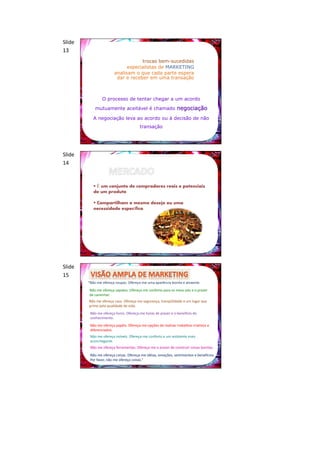 Slide
13
                                    trocas bem-sucedidas
                              especialistas de MARKETING
                        analisam o que cada parte espera
                         dar e receber em uma transação



                O processo de tentar chegar a um acordo

            mutuamente aceitável é chamado negociação

           A negociação leva ao acordo ou à decisão de não
                                       transação




Slide
14


            É um conjunto de compradores reais e potenciais
           de um produto

            Compartilham o mesmo desejo ou uma
           necessidade específica




Slide
15
        “Não me ofereça roupas. Ofereça-me uma aparência bonita e atraente.
        Não me ofereça sapatos. Ofereça-me conforto para os meus pés e o prazer
        de caminhar.
        Não me ofereça casa. Ofereça-me segurança, tranqüilidade e um lugar que
        prime pela qualidade de vida.
         Não me ofereça livros. Ofereça-me horas de prazer e o benefício do
         conhecimento.
         Não me ofereça papéis. Ofereça-me opções de realizar trabalhos criativos e
         diferenciados.
         Não me ofereça móveis. Ofereça-me conforto e um ambiente mais
         aconchegante.
         Não me ofereça ferramentas. Ofereça-me o prazer de construir coisas bonitas.
         Não me ofereça coisas. Ofereça-me idéias, emoções, sentimentos e benefícios.
         Por favor, não me ofereça coisas.”
 