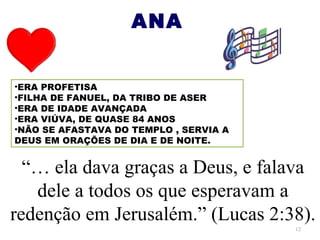 ANA


•ERA PROFETISA
•FILHA DE FANUEL, DA TRIBO DE ASER
•ERA DE IDADE AVANÇADA
•ERA VIÚVA, DE QUASE 84 ANOS
•NÃO SE AFASTAVA DO TEMPLO , SERVIA A
DEUS EM ORAÇÕES DE DIA E DE NOITE.


  “… ela dava graças a Deus, e falava
   dele a todos os que esperavam a
redenção em Jerusalém.” (Lucas 2:38).
                                        12
 