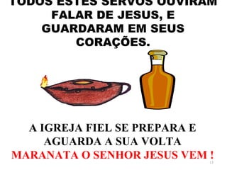 TODOS ESTES SERVOS OUVIRAM
     FALAR DE JESUS, E
    GUARDARAM EM SEUS
        CORAÇÕES.




  A IGREJA FIEL SE PREPARA E
     AGUARDA A SUA VOLTA
MARANATA O SENHOR JESUS VEM !
                            13
 