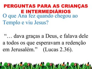 PERGUNTAS PARA AS CRIANÇAS
     E INTERMEDIÁRIOS
O que Ana fez quando chegou ao
Templo e viu Jesus?

 “… dava graças a Deus, e falava dele
a todos os que esperavam a redenção
em Jerusalém.” (Lucas 2.36).

                                   14
 
