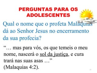PERGUNTAS PARA OS
        ADOLESCENTES
Qual o nome que o profeta Malaquias
dá ao Senhor Jesus no encerramento
da sua profecia?
“… mas para vós, os que temeis o meu
nome, nascerá o sol da justiça, e cura
trará nas suas asas …”
(Malaquias 4:2).                         15
 