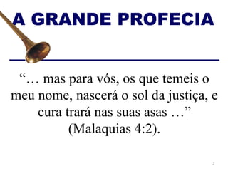 A GRANDE PROFECIA


 “… mas para vós, os que temeis o
meu nome, nascerá o sol da justiça, e
    cura trará nas suas asas …”
          (Malaquias 4:2).

                                    2
 