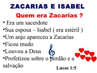 ZACARIAS E ISABEL
      Quem era Zacarias ?
• Era um sacerdote
•Sua esposa – Isabel ( era estéril )
•Um anjo apareceu a Zacarias
•Ficou mudo
•Louvou a Deus
•Profetizou sobre o perdão e a
salvação               Lucas 1:5       6
 