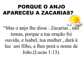 PORQUE O ANJO
APARECEU A ZACARIAS?

“Mas o anjo lhe disse : Zacarias , não
    temas, porque a tua oração foi
 ouvida, e Isabel, tua mulher , dará à
 luz um filho, e lhes porá o nome de
         João.(Lucas 1:13).
                                     7
 