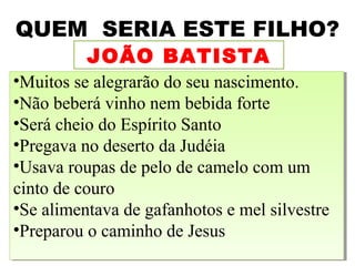 QUEM SERIA ESTE FILHO?
          JOÃO BATISTA
••Muitos se alegrarão do seu nascimento.
  Muitos se alegrarão do seu nascimento.
••Não beberá vinho nem bebida forte
  Não beberá vinho nem bebida forte
••Será cheio do Espírito Santo
  Será cheio do Espírito Santo
••Pregava no deserto da Judéia
  Pregava no deserto da Judéia
••Usava roupas de pelo de camelo com um
  Usava roupas de pelo de camelo com um
cinto de couro
 cinto de couro
••Se alimentava de gafanhotos e mel silvestre
  Se alimentava de gafanhotos e mel silvestre
••Preparou o caminho de Jesus
  Preparou o caminho de Jesus
                                            8
 