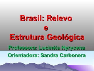 Brasil: Relevo
e
Estrutura Geológica
Professora: Lucinéia Hyrycena
Orientadora: Sandra Carbonera

 