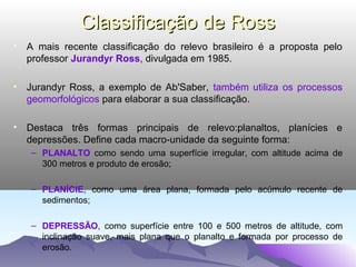 Classificação de Ross
• A mais recente classificação do relevo brasileiro é a proposta pelo
professor Jurandyr Ross, divulgada em 1985.
• Jurandyr Ross, a exemplo de Ab'Saber, também utiliza os processos
geomorfológicos para elaborar a sua classificação.
• Destaca três formas principais de relevo:planaltos, planícies e
depressões. Define cada macro-unidade da seguinte forma:
– PLANALTO como sendo uma superfície irregular, com altitude acima de
300 metros e produto de erosão;
– PLANÍCIE, como uma área plana, formada pelo acúmulo recente de
sedimentos;
– DEPRESSÃO, como superfície entre 100 e 500 metros de altitude, com
inclinação suave, mais plana que o planalto e formada por processo de
erosão.

 