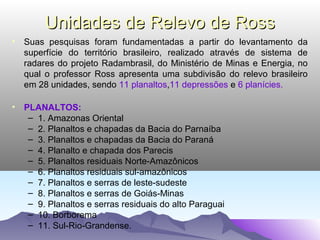 Unidades de Relevo de Ross
• Suas pesquisas foram fundamentadas a partir do levantamento da
superfície do território brasileiro, realizado através de sistema de
radares do projeto Radambrasil, do Ministério de Minas e Energia, no
qual o professor Ross apresenta uma subdivisão do relevo brasileiro
em 28 unidades, sendo 11 planaltos,11 depressões e 6 planícies.
• PLANALTOS:
– 1. Amazonas Oriental
– 2. Planaltos e chapadas da Bacia do Parnaíba
– 3. Planaltos e chapadas da Bacia do Paraná
– 4. Planalto e chapada dos Parecis
– 5. Planaltos residuais Norte-Amazônicos
– 6. Planaltos residuais sul-amazônicos
– 7. Planaltos e serras de leste-sudeste
– 8. Planaltos e serras de Goiás-Minas
– 9. Planaltos e serras residuais do alto Paraguai
– 10. Borborema
– 11. Sul-Rio-Grandense.

 