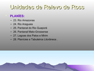 Unidades de Relevo de Ross
•

PLANÍES:
–
–
–
–
–
–

23. Rio Amazonas
24. Rio Araguaia
25. Pantanal do Rio Guaporé
26. Pantanal Mato-Grossense
27. Lagoas dos Patos e Mirim
28. Planícies e Tabuleiros Litorâneos .

 