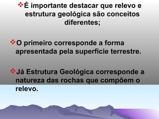 É importante destacar que relevo e
estrutura geológica são conceitos
diferentes;
O primeiro corresponde a forma
apresentada pela superfície terrestre.
Já Estrutura Geológica corresponde a
natureza das rochas que compõem o
relevo.

 