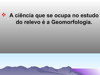  A ciência que se ocupa no estudo
do relevo é a Geomorfologia.

 