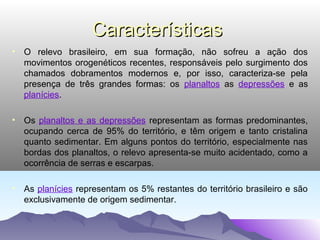 Características
• O relevo brasileiro, em sua formação, não sofreu a ação dos
movimentos orogenéticos recentes, responsáveis pelo surgimento dos
chamados dobramentos modernos e, por isso, caracteriza-se pela
presença de três grandes formas: os planaltos as depressões e as
planícies.
• Os planaltos e as depressões representam as formas predominantes,
ocupando cerca de 95% do território, e têm origem e tanto cristalina
quanto sedimentar. Em alguns pontos do território, especialmente nas
bordas dos planaltos, o relevo apresenta-se muito acidentado, como a
ocorrência de serras e escarpas.
• As planícies representam os 5% restantes do território brasileiro e são
exclusivamente de origem sedimentar.

 