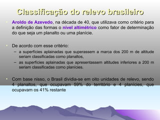 Classificação do relevo brasileiro
• Aroldo de Azevedo, na década de 40, que utilizava como critério para
a definição das formas o nível altimétrico como fator de determinação
do que seja um planalto ou uma planície.
• De acordo com esse critério:
– a superfícies aplainadas que superassem a marca dos 200 m de altitude
seriam classificadas como planaltos,
– as superfícies aplainadas que apresentassem altitudes inferiores a 200 m
seriam classificadas como planícies.

• Com base nisso, o Brasil dividia-se em oito unidades de relevo, sendo
4 planaltos, que ocupavam 59% do território e 4 planícies, que
ocupavam os 41% restante

 