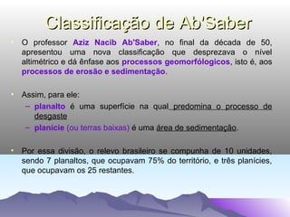 Classificação de Ab'Saber
• O professor Aziz Nacib Ab'Saber, no final da década de 50,
apresentou uma nova classificação que desprezava o nível
altimétrico e dá ênfase aos processos geomorfólogicos, isto é, aos
processos de erosão e sedimentação.
• Assim, para ele:
– planalto é uma superfície na qual predomina o processo de
desgaste
– planície (ou terras baixas) é uma área de sedimentação.
• Por essa divisão, o relevo brasileiro se compunha de 10 unidades,
sendo 7 planaltos, que ocupavam 75% do território, e três planícies,
que ocupavam os 25 restantes.

 