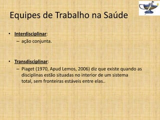 Equipes de Trabalho na Saúde
• Interdisciplinar:
– ação conjunta.

• Transdisciplinar:
– Piaget (1970, Apud Lemos, 2006) diz que existe quando as
disciplinas estão situadas no interior de um sistema
total, sem fronteiras estáveis entre elas..

 
