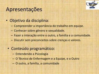 Apresentações
• Objetivo da disciplina:
–
–
–
–

Compreender a importância do trabalho em equipe.
Conhecer sobre gênero e sexualidade.
Fazer a interação entre o outro, a família e a comunidade.
Discutir sem preconceitos sobre crenças e valores.

• Conteúdo programático:
– Entendendo a Psicologia
– O Técnico de Enfermagem e a Equipe, e o Outro
– O outro, a família, a comunidade

 