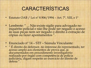 CARACTERÍSTICAS
• Estatuto OAB / Lei nº 8.906/1994 – Art. 7º, XIII, e 1º

• Lembrete: “ ... Não existe sigilo para advogado no
inquérito policial e não lhe pode ser negado o acesso
às suas peças nem ser negado o direito à extração de
cópias ou fazer apontamentos ”.
• Enunciado nº 14 – STF – Súmula Vinculante:

• “ É direito do defensor, no interesse do representado, ter
acesso amplo aos elementos de prova que, já
documentados em procedimento investigatório
realizado por órgão com competência de policia
judiciária, digam respeito ao exercício do direito de
defesa “.

 