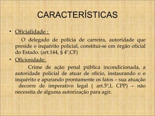 CARACTERÍSTICAS
• Oficialidade :
O delegado de polícia de carreira, autoridade que
preside o inquérito policial, constitui-se em órgão oficial
do Estado. (art.144, § 4º,CF)
• Oficiosidade:
Crime de ação penal pública incondicionada, a
autoridade policial de atuar de ofício, instaurando o o
inquérito e apurando prontamente os fatos – sua atuação
decorre de imperativo legal ( art.5º,I, CPP) – não
necessita de alguma autorização para agir.

 