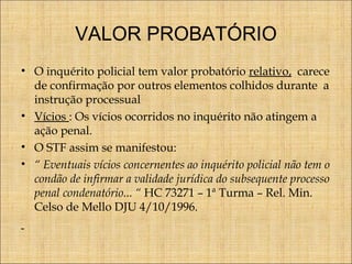 VALOR PROBATÓRIO
• O inquérito policial tem valor probatório relativo, carece
de confirmação por outros elementos colhidos durante a
instrução processual
• Vícios : Os vícios ocorridos no inquérito não atingem a
ação penal.
• O STF assim se manifestou:
• “ Eventuais vícios concernentes ao inquérito policial não tem o
condão de infirmar a validade jurídica do subsequente processo
penal condenatório... “ HC 73271 – 1ª Turma – Rel. Min.
Celso de Mello DJU 4/10/1996.

 