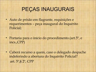 PEÇAS INAUGURAIS
• Auto de prisão em flagrante, requisições e
requerimentos – peça inaugural do Inquérito
Policial;
• Portaria para o início do procedimento.(art.5º, e
incs.,CPP)
• Caberá recurso a quem, caso o delegado despache
indeferindo a abertura do Inquérito Policial?
art. 5º,§ 2º, CPP

 