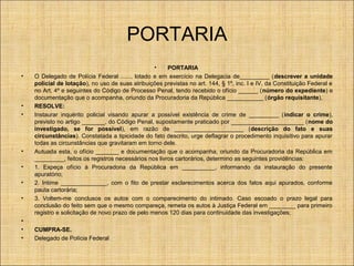 PORTARIA
•

•
•

•
•
•
•

•
•
•

•
PORTARIA
O Delegado de Polícia Federal ......, lotado e em exercício na Delegacia de_________ (descrever a unidade
policial de lotação), no uso de suas atribuições previstas no art. 144, § 1º, inc. I e IV, da Constituição Federal e
no Art. 4º e seguintes do Código de Processo Penal, tendo recebido o ofício ______ (número do expediente) e
documentação que o acompanha, oriundo da Procuradoria da República ___________ (órgão requisitante),
RESOLVE:
Instaurar inquérito policial visando apurar a possível existência de crime de _________ (indicar o crime),
previsto no artigo _______, do Código Penal, supostamente praticado por ______________________ (nome do
investigado, se for possível), em razão de _____________________ (descrição do fato e suas
circunstâncias). Constatada a tipicidade do fato descrito, urge deflagrar o procedimento inquisitivo para apurar
todas as circunstâncias que gravitaram em torno dele.
Autuada esta, o ofício _______ e documentação que o acompanha, oriundo da Procuradoria da República em
_________, feitos os registros necessários nos livros cartorários, determino as seguintes providências:
1. Expeça ofício à Procuradoria da República em __________, informando da instauração do presente
apuratório;
2. Intime ______________, com o fito de prestar esclarecimentos acerca dos fatos aqui apurados, conforme
pauta cartorária;
3. Voltem-me conclusos os autos com o comparecimento do intimado. Caso escoado o prazo legal para
conclusão do feito sem que o mesmo compareça, remeta os autos à Justiça Federal em ________ para primeiro
registro e solicitação de novo prazo de pelo menos 120 dias para continuidade das investigações;
CUMPRA-SE.
Delegado de Polícia Federal

 