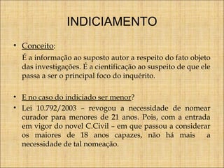 INDICIAMENTO
• Conceito:
É a informação ao suposto autor a respeito do fato objeto
das investigações. É a cientificação ao suspeito de que ele
passa a ser o principal foco do inquérito.
• E no caso do indiciado ser menor?
• Lei 10.792/2003 – revogou a necessidade de nomear
curador para menores de 21 anos. Pois, com a entrada
em vigor do novel C.Civil – em que passou a considerar
os maiores de 18 anos capazes, não há mais
a
necessidade de tal nomeação.

 