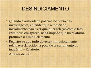 DESINDICIAMENTO
• Quando a autoridade policial, no curso das
investigações, entender que o indiciado,
inicialmente, não tiver qualquer relação com o fato
criminoso em apreço, nada impede que no relatório,
promova o desindiciamento.
• Registre-se que tudo deve ser minuciosamente
relato e esclarecido na peça de encerramento do
inquérito – Relatório.
• Através de HC.

 