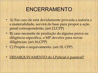 ENCERRAMENTO
• A) Em caso de está devidamente provada a autoria e
a materialidade, servirá de base para propor a ação
penal correspondente; (art.12,CPP)
• B) caso necessite de produção de alguma prova ou
diligência específica, o MP devolve para novas
diligências; (art.16,CPP)
• C) Propõe o arquivamento. (art.18, CPP)
• DESARQUIVAMENTO do I.Policial é possível?

 