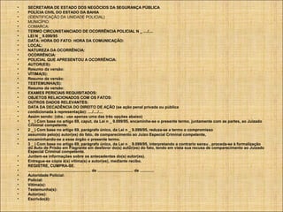 •
•
•
•
•
•
•
•
•
•
•
•
•
•
•
•
•
•
•
•
•
•
•
•
•
•
•
•
•
•
•
•
•
•
•
•
•
•
•

SECRETARIA DE ESTADO DOS NEGÓCIOS DA SEGURANÇA PÚBLICA
POLÍCIA CIVIL DO ESTADO DA BAHIA
(IDENTIFICAÇÃO DA UNIDADE POLICIAL)
MUNICÍPIO:
COMARCA:
TERMO CIRCUNSTANCIADO DE OCORRÊNCIA POLICIAL N _ ..../....
LEI N _ 9.099/95
DATA: HORA DO FATO: HORA DA COMUNICAÇÃO:
LOCAL:
NATUREZA DA OCORRÊNCIA:
OCORRÊNCIA:
POLICIAL QUE APRESENTOU A OCORRÊNCIA:
AUTOR(ES):
Resumo da versão:
VÍTIMA(S):
Resumo da versão:
TESTEMUNHA(S):
Resumo da versão:
EXAMES PERICIAIS REQUISITADOS:
OBJETOS RELACIONADOS COM OS FATOS:
OUTROS DADOS RELEVANTES:
DATA DA DECADÊNCIA DO DIREITO DE AÇÃO (se ação penal privada ou pública
condicionada à representação): ..../..../....
Assim sendo: (obs.: use apenas uma das três opções abaixo)
1 _ ) Com base no artigo 69, caput, da Lei n _ 9.099/95, encaminhe-se o presente termo, juntamente com as partes, ao Juizado
Criminal competente.
2 _ ) Com base no artigo 69, parágrafo único, da Lei n _ 9.099/95, reduza-se a termo o compromisso
assumido pelo(s) autor(es) do fato, de comparecimento ao Juízo Especial Criminal competente,
encaminhando-se a esse órgão o presente termo.
3 _ ) Com base no artigo 69, parágrafo único, da Lei n _ 9.099/95, interpretando a contrario sensu , proceda-se à formalização
do Auto de Prisão em Flagrante em desfavor do(s) autor(es) do fato, tendo em vista sua recusa de comparecimento ao Juizado
Especial Criminal competente.
Juntem-se informações sobre os antecedentes do(s) autor(es).
Entregue-se cópia à(s) vítima(s) e autor(es), mediante recibo.
REGISTRE, CUMPRA-SE.
..........................................,............... de ................................. de .............
Autoridade Policial:
Policial:
Vítima(s):
Testemunha(s):
Autor(es):
Escrivão(ã):

 