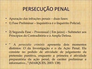 PERSECUÇÃO PENAL
• Apuração das infrações penais – duas fases:
• 1) Fase Preliminar – Inquisitiva é o Inquérito Policial;
• 2) Segunda Fase – Processual ( Em juízo) – Submeter aos
Princípios do Contraditório e à Ampla Defesa.
• “ A persecutio criminis apresenta dois momentos
distintos: O da Investigação e o da Ação Penal. Ela
consiste no pedido de atividade de julgamento da
pretensão punitiva, enquanto a primeira é atividade
preparatória da ação penal, de caráter preliminar e
informativo...”(MARQUES, 2003: 138)

 
