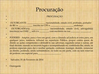 Procuração
•
•
•
•
•
•

•
•

PROCURAÇÃO
OUTORGANTE: ________________, nacionalidade, estado civil, profissão, portador
do RG n. ____________, inscrito no CPF n. ____________________, endereço.
OUTORGADO(A): _______________, nacionalidade, estado civil, advogado(a)
inscrito(a) na OAB/__ sob o n. ________, com escritório na rua ________, _________.
PODERES - Amplos, para o foro em geral, com a cláusula ad judicia et extra para, em
qualquer juízo, instância, tribunal ou repartição Pública, propor contra quem de
direito as ações competentes e defendê-lo nas adversas, seguindo umas e outras, até
final decisão, usando os recursos legais e acompanhando-os, conferindo-lhe, ainda, os
poderes especiais para dar e receber quitação, confessar, transigir, desistir, renunciar
ao direito, podendo, ainda substabelecer, no todo ou em parte, com ou sem reservas
de poderes, em especial para_____________________.
Salvador, 01 de Fevereiro de 2014
Outorgante

 