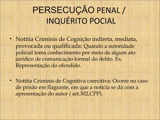 PERSECUÇÃO PENAL /
INQUÉRITO POCIAL
• Notitia Criminis de Cognição indireta, mediata,
provocada ou qualificada: Quando a autoridade
policial toma conhecimento por meio de algum ato
jurídico de comunicação formal do delito. Ex.
Representação do ofendido.

• Notitia Criminis de Cognitiva coercitiva: Ocorre no caso
de prisão em flagrante, em que a notícia se dá com a
apresentação do autor ( art.302,CPP).

 