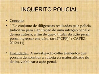 INQUÉRITO POLICIAL
• Conceito:
• “ É o conjunto de diligências realizadas pela policia
Judiciária para a apuração de uma infração penal e
de sua autoria, a fim de que o titular da ação penal
possa ingressar em juízo. (art.4º,CPP)” ( CAPEZ,
2012:111)
• Finalidade : A investigação colha elementos que
possam demonstrar a autoria e a materialidade do
delito, viabilizar a ação penal.

 