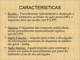 CARACTERÍSTICAS
• Escrito : Procedimento Administrativo destinado a
fornecer elementos ao titular da ação penal (MP), o
inquérito deve ser escrito. (art 9º,CPP)
• Sigiloso: O Inquérito não comporta publicidade,
sendo procedimento essencialmente sigiloso.
(art.20,CPP)
• Sigilo Externo: ... Imposto para evitar a divulgação
de informações essenciais do inquérito ao público
em geral – mídia;
• Sigilo Interno: Aquele imposto para restringir o
acesso aos autos do procedimento por parte do
indiciado e/ou do seu advogado.

 